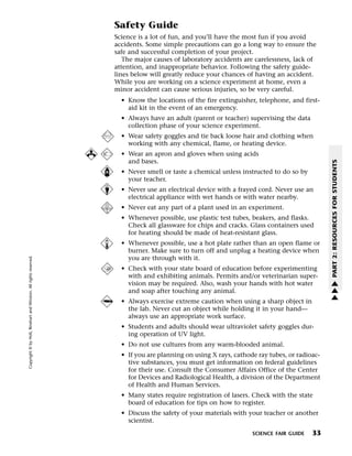Menu                                                                Print
                                                                            Safety Guide
                                                                            Science is a lot of fun, and you’ll have the most fun if you avoid
                                                                            accidents. Some simple precautions can go a long way to ensure the
                                                                            safe and successful completion of your project.
                                                                               The major causes of laboratory accidents are carelessness, lack of
                                                                            attention, and inappropriate behavior. Following the safety guide-
                                                                            lines below will greatly reduce your chances of having an accident.
                                                                            While you are working on a science experiment at home, even a
                                                                            minor accident can cause serious injuries, so be very careful.
                                                                              • Know the locations of the fire extinguisher, telephone, and first-
                                                                                aid kit in the event of an emergency.
                                                                              • Always have an adult (parent or teacher) supervising the data
                                                                                collection phase of your science experiment.
                                                                              • Wear safety goggles and tie back loose hair and clothing when
                                                                                working with any chemical, flame, or heating device.
                                                                              • Wear an apron and gloves when using acids
                                                                                and bases.




                                                                                                                                                      PART 2: RESOURCES FOR STUDENTS
                                                                              • Never smell or taste a chemical unless instructed to do so by
                                                                                your teacher.
                                                                              • Never use an electrical device with a frayed cord. Never use an
                                                                                electrical appliance with wet hands or with water nearby.
                                                                              • Never eat any part of a plant used in an experiment.
                                                                              • Whenever possible, use plastic test tubes, beakers, and flasks.
                                                                                Check all glassware for chips and cracks. Glass containers used
                                                                                for heating should be made of heat-resistant glass.
                                                                              • Whenever possible, use a hot plate rather than an open flame or
                                                                                burner. Make sure to turn off and unplug a heating device when
  Copyright © by Holt, Rinehart and Winston. All rights reserved.




                                                                                you are through with it.
                                                                              • Check with your state board of education before experimenting
                                                                                with and exhibiting animals. Permits and/or veterinarian super-
                                                                                                                                                      w
                                                                                vision may be required. Also, wash your hands with hot water          w
                                                                                and soap after touching any animal.                                   w
                                                                              • Always exercise extreme caution when using a sharp object in
                                                                                the lab. Never cut an object while holding it in your hand—
                                                                                always use an appropriate work surface.
                                                                              • Students and adults should wear ultraviolet safety goggles dur-
                                                                                ing operation of UV light.
                                                                              • Do not use cultures from any warm-blooded animal.
                                                                              • If you are planning on using X rays, cathode ray tubes, or radioac-
                                                                                tive substances, you must get information on federal guidelines
                                                                                for their use. Consult the Consumer Affairs Office of the Center
                                                                                for Devices and Radiological Health, a division of the Department
                                                                                of Health and Human Services.
                                                                              • Many states require registration of lasers. Check with the state
                                                                                board of education for tips on how to register.
                                                                              • Discuss the safety of your materials with your teacher or another
                                                                                scientist.

                                                                                                                           SCIENCE FAIR GUIDE   33
 