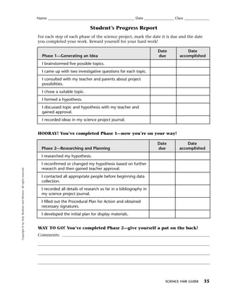 Menu                                                                 Print
                                                                     Name ____________________________________________________ Date __________________ Class _______________

                                                                                                    Student’s Progress Report
                                                                     For each step of each phase of the science project, mark the date it is due and the date
                                                                     you completed your work. Reward yourself for your hard work!

                                                                                                                                             Date             Date
                                                                        Phase 1—Generating an Idea                                           due          accomplished
                                                                        I brainstormed five possible topics.
                                                                        I came up with two investigative questions for each topic.
                                                                        I consulted with my teacher and parents about project
                                                                        possibilities.
                                                                        I chose a suitable topic.
                                                                        I formed a hypothesis.
                                                                        I discussed topic and hypothesis with my teacher and
                                                                        gained approval.
                                                                        I recorded ideas in my science project journal.


                                                                     HOORAY! You’ve completed Phase 1—now you’re on your way!

                                                                                                                                             Date             Date
                                                                       Phase 2—Researching and Planning                                      due          accomplished
                                                                       I researched my hypothesis.
                                                                       I reconfirmed or changed my hypothesis based on further
                                                                       research and then gained teacher approval.
   Copyright © by Holt, Rinehart and Winston. All rights reserved.




                                                                       I contacted all appropriate people before beginning data
                                                                       collection.
                                                                       I recorded all details of research so far in a bibliography in
                                                                       my science project journal.
                                                                       I filled out the Procedural Plan for Action and obtained
                                                                       necessary signatures.
                                                                       I developed the initial plan for display materials.


                                                                     WAY TO GO! You’ve completed Phase 2—give yourself a pat on the back!
                                                                     Comments:




                                                                                                                                                 SCIENCE FAIR GUIDE     35
 