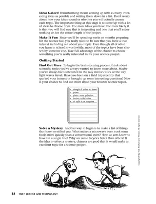 Menu       Print
                     Ideas Galore! Brainstorming means coming up with as many inter-
                     esting ideas as possible and writing them down in a list. Don’t worry
                     about how your ideas sound or whether you will actually pursue
                     each topic. The important thing at this stage is to come up with a lot
                     of ideas to choose from. The more ideas you have, the more likely it
                     is that you will find one that is interesting and one that you’ll enjoy
                     working on for the entire length of the project.
                     Make It Fun Since you’ll be spending weeks or months preparing
                     for the science fair, you really want to be sure that you have a true
                     interest in finding out about your topic. Even though all of what
                     you learn in school is worthwhile, most of the topics have been cho-
                     sen by someone else. Take full advantage of the chance to choose
                     something you’re really interested in for your science project.

                     Getting Started
                     Find Out More To begin the brainstorming process, think about
                     scientific topics you’ve always wanted to know more about. Maybe
                     you’ve always been interested in the way mirrors work or the way
                     light waves travel. Have you been on a field trip recently that
                     sparked your interest or brought up some interesting questions? Now
                     is your chance to find out more about your favorite science topics.

                                             •   strength of arches vs. beams
                                             •   prisms
                                             •   plants: cross pollination
                                             •   bacteria in the kitchen
                                             •   oil spills in an ecosystem




                                                                                               Copyright © by Holt, Rinehart and Winston. All rights reserved.
                     Solve a Mystery Another way to begin is to make a list of things
                     that have mystified you. What makes a microwave oven cook some
                     foods more quickly than a conventional oven? How do ants know to
                     travel in a single line? Why are some bicycles faster than others? If
                     the idea involves a mystery, chances are good that it would make an
                     excellent topic for a science project.




  38   HOLT SCIENCE AND TECHNOLOGY
 