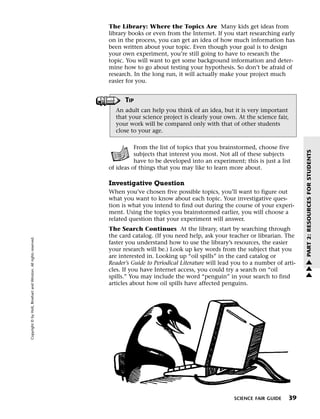 Menu                                                                 Print
                                                                             The Library: Where the Topics Are Many kids get ideas from
                                                                             library books or even from the Internet. If you start researching early
                                                                             on in the process, you can get an idea of how much information has
                                                                             been written about your topic. Even though your goal is to design
                                                                             your own experiment, you’re still going to have to research the
                                                                             topic. You will want to get some background information and deter-
                                                                             mine how to go about testing your hypothesis. So don’t be afraid of
                                                                             research. In the long run, it will actually make your project much
                                                                             easier for you.


                                                                                   TIP
                                                                               An adult can help you think of an idea, but it is very important
                                                                               that your science project is clearly your own. At the science fair,
                                                                               your work will be compared only with that of other students
                                                                               close to your age.

                                                                                       From the list of topics that you brainstormed, choose five




                                                                                                                                                          PART 2: RESOURCES FOR STUDENTS
                                                                                       subjects that interest you most. Not all of these subjects
                                                                                       have to be developed into an experiment; this is just a list
                                                                             of ideas of things that you may like to learn more about.

                                                                             Investigative Question
                                                                             When you’ve chosen five possible topics, you’ll want to figure out
                                                                             what you want to know about each topic. Your investigative ques-
                                                                             tion is what you intend to find out during the course of your experi-
                                                                             ment. Using the topics you brainstormed earlier, you will choose a
                                                                             related question that your experiment will answer.
                                                                             The Search Continues At the library, start by searching through
                                                                             the card catalog. (If you need help, ask your teacher or librarian. The
   Copyright © by Holt, Rinehart and Winston. All rights reserved.




                                                                             faster you understand how to use the library’s resources, the easier
                                                                             your research will be.) Look up key words from the subject that you
                                                                             are interested in. Looking up “oil spills” in the card catalog or            w
                                                                             Reader’s Guide to Periodical Literature will lead you to a number of arti-   w
                                                                             cles. If you have Internet access, you could try a search on “oil            w
                                                                             spills.” You may include the word “penguin” in your search to find
                                                                             articles about how oil spills have affected penguins.




                                                                                                                              SCIENCE FAIR GUIDE    39
 