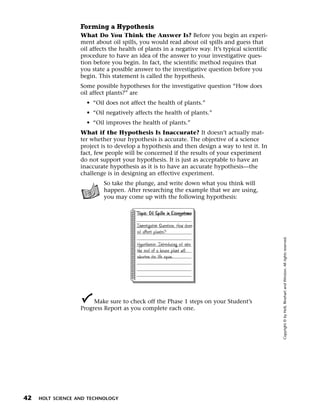 Menu       Print
                     Forming a Hypothesis
                     What Do You Think the Answer Is? Before you begin an experi-
                     ment about oil spills, you would read about oil spills and guess that
                     oil affects the health of plants in a negative way. It’s typical scientific
                     procedure to have an idea of the answer to your investigative ques-
                     tion before you begin. In fact, the scientific method requires that
                     you state a possible answer to the investigative question before you
                     begin. This statement is called the hypothesis.
                     Some possible hypotheses for the investigative question “How does
                     oil affect plants?” are
                       • “Oil does not affect the health of plants.”
                       • “Oil negatively affects the health of plants.”
                       • “Oil improves the health of plants.”
                     What if the Hypothesis Is Inaccurate? It doesn’t actually mat-
                     ter whether your hypothesis is accurate. The objective of a science
                     project is to develop a hypothesis and then design a way to test it. In
                     fact, few people will be concerned if the results of your experiment
                     do not support your hypothesis. It is just as acceptable to have an
                     inaccurate hypothesis as it is to have an accurate hypothesis—the
                     challenge is in designing an effective experiment.
                              So take the plunge, and write down what you think will
                              happen. After researching the example that we are using,
                              you may come up with the following hypothesis:

                                           Topic: Oil Spills in Ecosystems

                                           Investigative Question: How does
                                           oil affect plants?




                                                                                                   Copyright © by Holt, Rinehart and Winston. All rights reserved.
                                           Hypothesis: Introducing oil into
                                           the soil of a house plant will
                                           shorten its life span.




                          Make sure to check off the Phase 1 steps on your Student’s
                     Progress Report as you complete each one.




  42   HOLT SCIENCE AND TECHNOLOGY
 