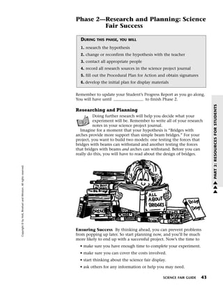 Menu                                                                 Print
                                                                             Phase 2—Research and Planning: Science
                                                                                     Fair Success

                                                                               DURING   THIS PHASE, YOU WILL

                                                                               1. research the hypothesis
                                                                               2. change or reconfirm the hypothesis with the teacher
                                                                               3. contact all appropriate people
                                                                               4. record all research sources in the science project journal
                                                                               5. fill out the Procedural Plan for Action and obtain signatures
                                                                               6. develop the initial plan for display materials


                                                                             Remember to update your Student’s Progress Report as you go along.
                                                                             You will have until               to finish Phase 2.




                                                                                                                                                       PART 2: RESOURCES FOR STUDENTS
                                                                             Researching and Planning
                                                                                      Doing further research will help you decide what your
                                                                                      experiment will be. Remember to write all of your research
                                                                                      notes in your science project journal.
                                                                               Imagine for a moment that your hypothesis is “Bridges with
                                                                             arches provide more support than simple beam bridges.” For your
                                                                             project, you want to build two models: one testing the forces that
                                                                             bridges with beams can withstand and another testing the forces
                                                                             that bridges with beams and arches can withstand. Before you can
                                                                             really do this, you will have to read about the design of bridges.
   Copyright © by Holt, Rinehart and Winston. All rights reserved.




                                                                                                                                                       w
                                                                                                                                                       w
                                                                                                                                                       w




                                                                             Ensuring Success By thinking ahead, you can prevent problems
                                                                             from popping up later. So start planning now, and you’ll be much
                                                                             more likely to end up with a successful project. Now’s the time to
                                                                               • make sure you have enough time to complete your experiment.
                                                                               • make sure you can cover the costs involved.
                                                                               • start thinking about the science fair display.
                                                                               • ask others for any information or help you may need.

                                                                                                                             SCIENCE FAIR GUIDE   43
 