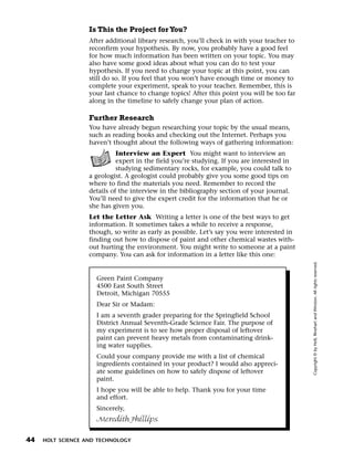 Menu       Print
                     Is This the Project for You?
                     After additional library research, you’ll check in with your teacher to
                     reconfirm your hypothesis. By now, you probably have a good feel
                     for how much information has been written on your topic. You may
                     also have some good ideas about what you can do to test your
                     hypothesis. If you need to change your topic at this point, you can
                     still do so. If you feel that you won’t have enough time or money to
                     complete your experiment, speak to your teacher. Remember, this is
                     your last chance to change topics! After this point you will be too far
                     along in the timeline to safely change your plan of action.

                     Further Research
                     You have already begun researching your topic by the usual means,
                     such as reading books and checking out the Internet. Perhaps you
                     haven’t thought about the following ways of gathering information:
                               Interview an Expert You might want to interview an
                               expert in the field you’re studying. If you are interested in
                               studying sedimentary rocks, for example, you could talk to
                     a geologist. A geologist could probably give you some good tips on
                     where to find the materials you need. Remember to record the
                     details of the interview in the bibliography section of your journal.
                     You’ll need to give the expert credit for the information that he or
                     she has given you.
                     Let the Letter Ask Writing a letter is one of the best ways to get
                     information. It sometimes takes a while to receive a response,
                     though, so write as early as possible. Let’s say you were interested in
                     finding out how to dispose of paint and other chemical wastes with-
                     out hurting the environment. You might write to someone at a paint
                     company. You can ask for information in a letter like this one:




                                                                                               Copyright © by Holt, Rinehart and Winston. All rights reserved.
                       Green Paint Company
                       4500 East South Street
                       Detroit, Michigan 70555
                       Dear Sir or Madam:
                       I am a seventh grader preparing for the Springfield School
                       District Annual Seventh-Grade Science Fair. The purpose of
                       my experiment is to see how proper disposal of leftover
                       paint can prevent heavy metals from contaminating drink-
                       ing water supplies.
                       Could your company provide me with a list of chemical
                       ingredients contained in your product? I would also appreci-
                       ate some guidelines on how to safely dispose of leftover
                       paint.
                       I hope you will be able to help. Thank you for your time
                       and effort.
                       Sincerely,
                       Meredith Phillips


  44   HOLT SCIENCE AND TECHNOLOGY
 
