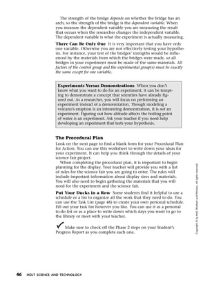 Menu       Print
                       The strength of the bridge depends on whether the bridge has an
                     arch, so the strength of the bridge is the dependent variable. When
                     you measure the dependent variable you are measuring the result
                     that occurs when the researcher changes the independent variable.
                     The dependent variable is what the experiment is actually measuring.
                     There Can Be Only One It is very important that you have only
                     one variable. Otherwise you are not effectively testing your hypothe-
                     sis. For instance, your test of the bridges’ strengths would be influ-
                     enced by the materials from which the bridges were made, so all
                     bridges in your experiment must be made of the same materials. All
                     factors of the control group and the experimental group(s) must be exactly
                     the same except for one variable.


                      Experiments Versus Demonstrations When you don’t
                      know what you want to do for an experiment, it can be tempt-
                      ing to demonstrate a concept that scientists have already fig-
                      ured out. As a researcher, you will focus on performing an
                      experiment instead of a demonstration. Though modeling a
                      volcano’s eruption is an interesting demonstration, it is not an
                      experiment. Figuring out how altitude affects the boiling point
                      of water is an experiment. Ask your teacher if you need help
                      developing an experiment that tests your hypothesis.


                     The Procedural Plan
                     Look on the next page to find a blank form for your Procedural Plan
                     for Action. You can use this worksheet to write down your ideas for
                     your experiment. It can help you think through the details of your
                     science fair project.
                        When completing the procedural plan, it is important to begin




                                                                                                  Copyright © by Holt, Rinehart and Winston. All rights reserved.
                     planning for the display. Your teacher will provide you with a list
                     of rules for the science fair you are going to enter. The rules will
                     include important information about display sizes and materials.
                     You will also need to begin gathering the materials that you will
                     need for the experiment and the science fair.
                     Put Your Ducks in a Row Some students find it helpful to use a
                     schedule or a list to organize all the work that they need to do. You
                     can use the Task List (page 48) to create your own personal schedule.
                     Fill out your task list however you like. You can use it as a personal
                     to-do list or as a place to write down which days you want to go to
                     the library or meet with your teacher.

                          Make sure to check off the Phase 2 steps on your Student’s
                     Progress Report as you complete each one.




  46   HOLT SCIENCE AND TECHNOLOGY
 