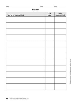 Menu         Print
  Name ____________________________________________________ Date __________________ Class _______________

                                              Task List

                                                                         Goal             Date
    Task to be accomplished                                              date         accomplished




                                                                                                            Copyright © by Holt, Rinehart and Winston. All rights reserved.




  48    HOLT SCIENCE AND TECHNOLOGY
 