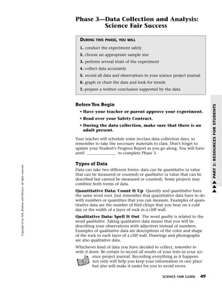 Menu                                                                 Print
                                                                             Phase 3—Data Collection and Analysis:
                                                                                     Science Fair Success

                                                                               DURING   THIS PHASE, YOU WILL

                                                                               1. conduct the experiment safely
                                                                               2. choose an appropriate sample size
                                                                               3. perform several trials of the experiment
                                                                               4. collect data accurately
                                                                               5. record all data and observations in your science project journal
                                                                               6. graph or chart the data and look for trends
                                                                               7. prepare a written conclusion supported by the data


                                                                             Before You Begin




                                                                                                                                                          PART 2: RESOURCES FOR STUDENTS
                                                                               • Have your teacher or parent approve your experiment.
                                                                               • Read over your Safety Contract.
                                                                               • During the data collection, make sure that there is an
                                                                                 adult present.

                                                                             Your teacher will schedule some in-class data collection days, so
                                                                             remember to take the necessary materials to class. Don’t forget to
                                                                             update your Student’s Progress Report as you go along. You will have
                                                                             until                  to complete Phase 3.

                                                                             Types of Data
   Copyright © by Holt, Rinehart and Winston. All rights reserved.




                                                                             Data can take two different forms: data can be quantitative (a value
                                                                             that can be measured or counted) or qualitative (a value that can be
                                                                             described but cannot be measured or counted). Some projects may              w
                                                                             combine both forms of data.                                                  w
                                                                                                                                                          w
                                                                             Quantitative Data: Count It Up Quantity and quantitative have
                                                                             the same word root. Just remember that quantitative data have to do
                                                                             with numbers or quantities that you can measure. Examples of quan-
                                                                             titative data are the number of bird chirps that you hear on a cold
                                                                             day or the width of a layer of rock in a cliff wall.
                                                                             Qualitative Data: Spell It Out The word quality is related to the
                                                                             word qualitative. Taking qualitative data means that you will be
                                                                             describing your observations with adjectives instead of numbers.
                                                                             Examples of qualitative data are descriptions of the color and shape
                                                                             of the rock in each layer of a cliff wall. Drawings and photographs
                                                                             are also qualitative data.
                                                                             Whichever kind of data you have decided to collect, remember to
                                                                             write it down. Be certain to record all results of your tests in your sci-
                                                                                        ence project journal. Recording everything as it happens
                                                                                        not only will help you keep your information in one place
                                                                                        but also will make it easier for you to avoid errors.

                                                                                                                               SCIENCE FAIR GUIDE    49
 