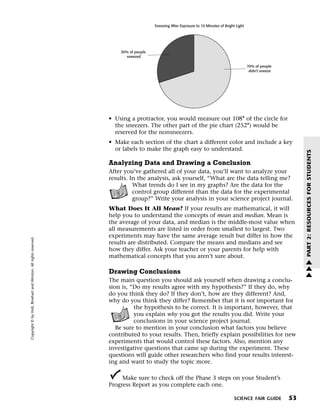 Menu                                                                 Print
                                                                                                 Sneezing After Exposure to 10 Minutes of Bright Light




                                                                                 30% of people
                                                                                    sneezed

                                                                                                                                                         70% of people
                                                                                                                                                          didn't sneeze




                                                                             • Using a protractor, you would measure out 108° of the circle for
                                                                               the sneezers. The other part of the pie chart (252°) would be
                                                                               reserved for the nonsneezers.
                                                                             • Make each section of the chart a different color and include a key
                                                                               or labels to make the graph easy to understand.




                                                                                                                                                                               PART 2: RESOURCES FOR STUDENTS
                                                                             Analyzing Data and Drawing a Conclusion
                                                                             After you’ve gathered all of your data, you’ll want to analyze your
                                                                             results. In the analysis, ask yourself, “What are the data telling me?
                                                                                       What trends do I see in my graphs? Are the data for the
                                                                                       control group different than the data for the experimental
                                                                                       group?” Write your analysis in your science project journal.
                                                                             What Does It All Mean? If your results are mathematical, it will
                                                                             help you to understand the concepts of mean and median. Mean is
                                                                             the average of your data, and median is the middle-most value when
                                                                             all measurements are listed in order from smallest to largest. Two
                                                                             experiments may have the same average result but differ in how the
   Copyright © by Holt, Rinehart and Winston. All rights reserved.




                                                                             results are distributed. Compare the means and medians and see
                                                                             how they differ. Ask your teacher or your parents for help with
                                                                             mathematical concepts that you aren’t sure about.                                                 w
                                                                                                                                                                               w
                                                                             Drawing Conclusions                                                                               w
                                                                             The main question you should ask yourself when drawing a conclu-
                                                                             sion is, “Do my results agree with my hypothesis?” If they do, why
                                                                             do you think they do? If they don’t, how are they different? And,
                                                                             why do you think they differ? Remember that it is not important for
                                                                                       the hypothesis to be correct. It is important, however, that
                                                                                       you explain why you got the results you did. Write your
                                                                                       conclusions in your science project journal.
                                                                                Be sure to mention in your conclusion what factors you believe
                                                                             contributed to your results. Then, briefly explain possibilities for new
                                                                             experiments that would control these factors. Also, mention any
                                                                             investigative questions that came up during the experiment. These
                                                                             questions will guide other researchers who find your results interest-
                                                                             ing and want to study the topic more.

                                                                                  Make sure to check off the Phase 3 steps on your Student’s
                                                                             Progress Report as you complete each one.

                                                                                                                                                SCIENCE FAIR GUIDE        53
 