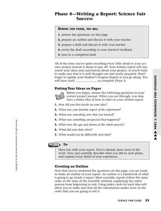 Menu                                                                 Print
                                                                             Phase 4—Writing a Report: Science Fair
                                                                                     Success

                                                                               DURING    THIS PHASE, YOU WILL

                                                                               1. answer the questions on this page
                                                                               2. prepare an outline and discuss it with your teacher
                                                                               3. prepare a draft and discuss it with your teacher
                                                                               4. revise the draft according to your teacher’s feedback
                                                                               5. turn in a completed draft


                                                                             All of the time you’ve spent recording every little detail in your sci-
                                                                             ence project journal is about to pay off. Your written report will rep-
                                                                             resent your ideas and conclusions about your project, so you’ll want
                                                                             to make sure that it is well thought out and neatly prepared. Don’t




                                                                                                                                                        PART 2: RESOURCES FOR STUDENTS
                                                                             forget to update your Student’s Progress Report as you go along. You
                                                                             will have until                  to complete Phase 4.

                                                                             Putting Your Ideas on Paper
                                                                                      Before you begin, answer the following questions in your
                                                                                      science project journal. When you are through, you may
                                                                                      have a better idea of how to start on your written report.
                                                                             1. How did you first decide on your idea?
                                                                             2. What was your favorite aspect of the experiment?
                                                                             3. What was something new that you learned?
                                                                             4. What was something unexpected that happened?
   Copyright © by Holt, Rinehart and Winston. All rights reserved.




                                                                             5. What were the ups and downs of the whole process?
                                                                             6. What did your data show?                                                w
                                                                             7. What would you do differently next time?                                w
                                                                                                                                                        w

                                                                                   TIP
                                                                                Have fun with your report. You’ve already done most of the
                                                                                work. Now, just carefully describe what you did in each phase,
                                                                                and explain every detail of your experience.


                                                                             Creating an Outline
                                                                             Now that you’ve answered the questions on this page, you are ready
                                                                             to make an outline of your report. An outline is a framework of what
                                                                             is going to go inside a report. Most scientific reports follow the same
                                                                             order as the steps of the scientific method, explaining the entire
                                                                             process from beginning to end. Using index cards for each idea will
                                                                             allow you to make sure that all the information makes sense in the
                                                                             order that you are going to tell it.


                                                                                                                             SCIENCE FAIR GUIDE    55
 