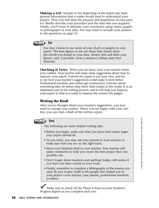 Menu       Print
                     Making a List Include at the beginning of the report any back-
                     ground information that a reader would need to understand your
                     project. Then you will state the purpose and hypothesis of your proj-
                     ect. Briefly describe your procedure and the data that you acquired.
                     Finally, you’ll want to illustrate your conclusion using charts, graphs,
                     or photographs of your data. You may want to include your answers
                     to the questions on page 55.


                           TIP
                       You may choose to use some of your charts or graphs in your
                       report. The best figures to use are those that clearly show
                       the trends you found in your data. Always title and label your
                       figures, and, if possible, write a sentence telling what they
                       illustrate.

                     Checking It Twice When you are done, have your teacher check
                     your outline. Your teacher will make some suggestions about how to
                     improve your report. Pretend the report is not your own, and try
                     to see how your teacher’s suggestions could make it even better.
                     Professional scientists and writers get constructive criticism about
                     everything they do before they show their results to the world. It is an
                     important part of the writing process, and it will help you improve
                     your report so that it is ready to impress the science fair judges.

                     Writing the Draft
                     After you’ve thought about your teacher’s suggestions, you may
                     want to change your outline. When you are happy with your out-
                     line, you can start a draft of the written report.




                                                                                                Copyright © by Holt, Rinehart and Winston. All rights reserved.
                           TIPS
                        The following are some helpful writing tips:

                        • Before you begin, make sure that you know how many pages
                          your report should be.
                        • As you write, you may ask your parents to read sections to
                          make sure that you are on the right track.
                        • Show your finished draft to your teacher. Your teacher will
                          make comments to help you create the best project that you
                          possibly can.
                        • Don’t forget about neatness and spelling! Judges will notice if
                          you have not been careful in your work.
                        • Finally, remember to complete a bibliography of the sources you
                          used. Be sure to give credit to the people who helped you in
                          your project—your teacher, your parents, professional scientists,
                          or others.


                          Make sure to check off the Phase 4 steps on your Student’s
                     Progress Report as you complete each one.

  56   HOLT SCIENCE AND TECHNOLOGY
 