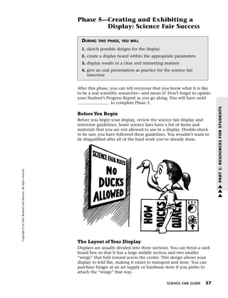 Menu                                                                 Print
                                                                             Phase 5—Creating and Exhibiting a
                                                                                     Display: Science Fair Success

                                                                               DURING   THIS PHASE, YOU WILL

                                                                               1. sketch possible designs for the display
                                                                               2. create a display board within the appropriate parameters
                                                                               3. display results in a clear and interesting manner
                                                                               4. give an oral presentation as practice for the science fair
                                                                                  interview


                                                                             After this phase, you can tell everyone that you know what it is like
                                                                             to be a real scientific researcher—and mean it! Don’t forget to update
                                                                             your Student’s Progress Report as you go along. You will have until
                                                                                                to complete Phase 5.




                                                                                                                                                       PART 2: RESOURCES FOR STUDENTS
                                                                             Before You Begin
                                                                             Before you begin your display, review the science fair display and
                                                                             interview guidelines. Some science fairs have a list of items and
                                                                             materials that you are not allowed to use in a display. Double-check
                                                                             to be sure you have followed these guidelines. You wouldn’t want to
                                                                             be disqualified after all of the hard work you’ve already done.
   Copyright © by Holt, Rinehart and Winston. All rights reserved.




                                                                                                                                                       w
                                                                                                                                                       w
                                                                                                                                                       w




                                                                             The Layout of Your Display
                                                                             Displays are usually divided into three sections. You can bend a card-
                                                                             board box so that it has a large middle section and two smaller
                                                                             “wings” that fold inward across the center. This design allows your
                                                                             display to fold flat, making it easier to transport and store. You can
                                                                             purchase hinges at an art supply or hardware store if you prefer to
                                                                             attach the “wings” that way.

                                                                                                                             SCIENCE FAIR GUIDE   57
 