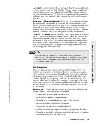 Menu                                                                 Print
                                                                             Materials Most students will use corrugated cardboard, cork board,
                                                                             or foam core to construct their display. You can recycle by calling a
                                                                             local appliance store to get a large, corrugated box from a refrigera-
                                                                             tor, washing machine, or TV. Observe appropriate safety precautions
                                                                             and make sure that an adult helps you cut the cardboard to regula-
                                                                             tion size.
                                                                             Remember—Neatness Counts! There may be requirements about
                                                                             the lettering for the display. If you write the information for your
                                                                             display by hand, make sure the writing is neat and easy to read. Your
                                                                             main title and major subtitles should be readable from a distance,
                                                                             and any other information can be smaller. If you use paper or plastic
                                                                             lettering or stencils, use a ruler to apply them in a straight line.
                                                                             Creative, Yet Clear While you want your display to be as interest-
                                                                             ing as possible, the design should not distract from the content. Be
                                                                             creative with borders, font, and layout, but make sure that a judge
                                                                             would find it easy to read the information contained in the display.
                                                                             Illustrations should be informative, not just decorative. In your dis-
                                                                             play, you want to impress the judges with the project’s seriousness




                                                                                                                                                       PART 2: RESOURCES FOR STUDENTS
                                                                             yet be unique and have some fun.


                                                                                   TIP
                                                                               A simple display is best if it clearly shows what you have
                                                                               learned. An expensive computer display or a flashy presentation
                                                                               is useful only if it relates to your results and helps make your
                                                                               conclusions more clear.


                                                                             The Interview
                                                                             If you are going to make a presentation to the judges, it’s in your
   Copyright © by Holt, Rinehart and Winston. All rights reserved.




                                                                             best interest to practice at least once. Practice explaining your proj-
                                                                             ect to someone who knows nothing about it. Your family and your
                                                                             classmates are good audiences. It may be difficult at first, but once
                                                                             you run through it a few times, you’ll have a great advantage over        w
                                                                             students who haven’t bothered to practice. If you’re part of a group      w
                                                                             project, each person in the group should be responsible for present-      w
                                                                             ing a certain aspect of the project, such as the purpose, hypothesis,
                                                                             or conclusion.
                                                                             Summarize It! You’ll want to prepare a summary of what you did.
                                                                             You can do this by following the steps below.
                                                                               • Explain why your subject interested you.
                                                                               • Define the hypothesis you developed.
                                                                               • Describe how you decided what type of data to collect.
                                                                               • Outline your Procedural Plan for Action.
                                                                               • Summarize the data you actually collected.
                                                                               • Explain the conclusions you drew after you analyzed the data.
                                                                               • Describe to the judges what you would do differently if you had
                                                                                 another chance, and tell them why.


                                                                                                                             SCIENCE FAIR GUIDE   59
 