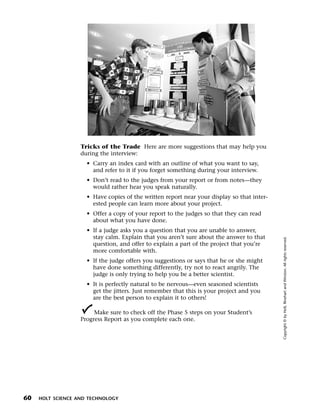 Menu       Print




                     Tricks of the Trade Here are more suggestions that may help you
                     during the interview:
                       • Carry an index card with an outline of what you want to say,
                         and refer to it if you forget something during your interview.
                       • Don’t read to the judges from your report or from notes—they
                         would rather hear you speak naturally.
                       • Have copies of the written report near your display so that inter-
                         ested people can learn more about your project.
                       • Offer a copy of your report to the judges so that they can read
                         about what you have done.
                       • If a judge asks you a question that you are unable to answer,
                         stay calm. Explain that you aren’t sure about the answer to that




                                                                                              Copyright © by Holt, Rinehart and Winston. All rights reserved.
                         question, and offer to explain a part of the project that you’re
                         more comfortable with.
                       • If the judge offers you suggestions or says that he or she might
                         have done something differently, try not to react angrily. The
                         judge is only trying to help you be a better scientist.
                       • It is perfectly natural to be nervous—even seasoned scientists
                         get the jitters. Just remember that this is your project and you
                         are the best person to explain it to others!

                          Make sure to check off the Phase 5 steps on your Student’s
                     Progress Report as you complete each one.




  60   HOLT SCIENCE AND TECHNOLOGY
 