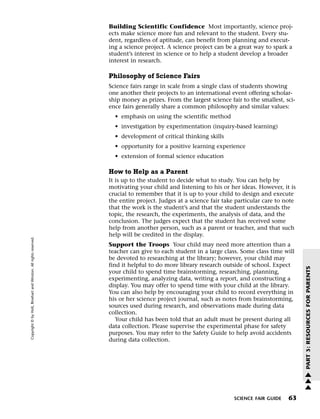 Menu                                                                 Print
                                                                             Building Scientific Confidence Most importantly, science proj-
                                                                             ects make science more fun and relevant to the student. Every stu-
                                                                             dent, regardless of aptitude, can benefit from planning and execut-
                                                                             ing a science project. A science project can be a great way to spark a
                                                                             student’s interest in science or to help a student develop a broader
                                                                             interest in research.

                                                                             Philosophy of Science Fairs
                                                                             Science fairs range in scale from a single class of students showing
                                                                             one another their projects to an international event offering scholar-
                                                                             ship money as prizes. From the largest science fair to the smallest, sci-
                                                                             ence fairs generally share a common philosophy and similar values:
                                                                               • emphasis on using the scientific method
                                                                               • investigation by experimentation (inquiry-based learning)
                                                                               • development of critical thinking skills
                                                                               • opportunity for a positive learning experience
                                                                               • extension of formal science education

                                                                             How to Help as a Parent
                                                                             It is up to the student to decide what to study. You can help by
                                                                             motivating your child and listening to his or her ideas. However, it is
                                                                             crucial to remember that it is up to your child to design and execute
                                                                             the entire project. Judges at a science fair take particular care to note
                                                                             that the work is the student’s and that the student understands the
                                                                             topic, the research, the experiments, the analysis of data, and the
                                                                             conclusion. The judges expect that the student has received some
                                                                             help from another person, such as a parent or teacher, and that such
                                                                             help will be credited in the display.
   Copyright © by Holt, Rinehart and Winston. All rights reserved.




                                                                             Support the Troops Your child may need more attention than a
                                                                             teacher can give to each student in a large class. Some class time will
                                                                             be devoted to researching at the library; however, your child may
                                                                             find it helpful to do more library research outside of school. Expect




                                                                                                                                                         PART 3: RESOURCES FOR PARENTS
                                                                             your child to spend time brainstorming, researching, planning,
                                                                             experimenting, analyzing data, writing a report, and constructing a
                                                                             display. You may offer to spend time with your child at the library.
                                                                             You can also help by encouraging your child to record everything in
                                                                             his or her science project journal, such as notes from brainstorming,
                                                                             sources used during research, and observations made during data
                                                                             collection.
                                                                                Your child has been told that an adult must be present during all
                                                                             data collection. Please supervise the experimental phase for safety
                                                                             purposes. You may refer to the Safety Guide to help avoid accidents
                                                                             during data collection.




                                                                                                                                                         w
                                                                                                                                                         w
                                                                                                                                                         w

                                                                                                                              SCIENCE FAIR GUIDE   63
 