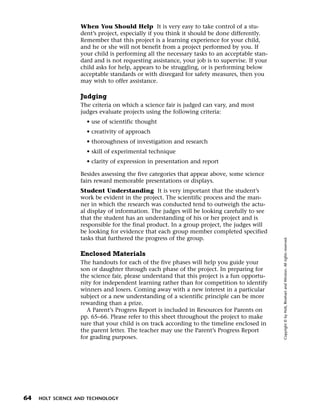 Menu       Print
                     When You Should Help It is very easy to take control of a stu-
                     dent’s project, especially if you think it should be done differently.
                     Remember that this project is a learning experience for your child,
                     and he or she will not benefit from a project performed by you. If
                     your child is performing all the necessary tasks to an acceptable stan-
                     dard and is not requesting assistance, your job is to supervise. If your
                     child asks for help, appears to be struggling, or is performing below
                     acceptable standards or with disregard for safety measures, then you
                     may wish to offer assistance.

                     Judging
                     The criteria on which a science fair is judged can vary, and most
                     judges evaluate projects using the following criteria:
                       • use of scientific thought
                       • creativity of approach
                       • thoroughness of investigation and research
                       • skill of experimental technique
                       • clarity of expression in presentation and report

                     Besides assessing the five categories that appear above, some science
                     fairs reward memorable presentations or displays.
                     Student Understanding It is very important that the student’s
                     work be evident in the project. The scientific process and the man-
                     ner in which the research was conducted tend to outweigh the actu-
                     al display of information. The judges will be looking carefully to see
                     that the student has an understanding of his or her project and is
                     responsible for the final product. In a group project, the judges will
                     be looking for evidence that each group member completed specified
                     tasks that furthered the progress of the group.




                                                                                                Copyright © by Holt, Rinehart and Winston. All rights reserved.
                     Enclosed Materials
                     The handouts for each of the five phases will help you guide your
                     son or daughter through each phase of the project. In preparing for
                     the science fair, please understand that this project is a fun opportu-
                     nity for independent learning rather than for competition to identify
                     winners and losers. Coming away with a new interest in a particular
                     subject or a new understanding of a scientific principle can be more
                     rewarding than a prize.
                       A Parent’s Progress Report is included in Resources for Parents on
                     pp. 65–66. Please refer to this sheet throughout the project to make
                     sure that your child is on track according to the timeline enclosed in
                     the parent letter. The teacher may use the Parent’s Progress Report
                     for grading purposes.




  64   HOLT SCIENCE AND TECHNOLOGY
 