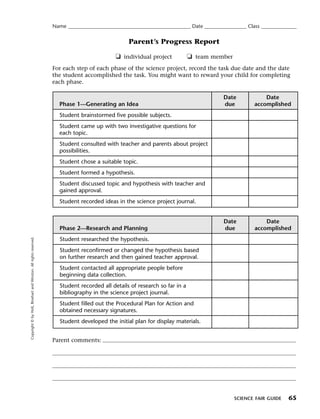 Menu                                                                 Print
                                                                     Name ____________________________________________________ Date __________________ Class _______________


                                                                                                     Parent’s Progress Report

                                                                                               ❏ individual project            ❏ team member
                                                                     For each step of each phase of the science project, record the task due date and the date
                                                                     the student accomplished the task. You might want to reward your child for completing
                                                                     each phase.

                                                                                                                                             Date             Date
                                                                       Phase 1—Generating an Idea                                            due          accomplished
                                                                       Student brainstormed five possible subjects.
                                                                       Student came up with two investigative questions for
                                                                       each topic.
                                                                       Student consulted with teacher and parents about project
                                                                       possibilities.
                                                                       Student chose a suitable topic.
                                                                       Student formed a hypothesis.
                                                                       Student discussed topic and hypothesis with teacher and
                                                                       gained approval.
                                                                       Student recorded ideas in the science project journal.


                                                                                                                                             Date             Date
                                                                        Phase 2—Research and Planning                                        due          accomplished
   Copyright © by Holt, Rinehart and Winston. All rights reserved.




                                                                        Student researched the hypothesis.
                                                                        Student reconfirmed or changed the hypothesis based
                                                                        on further research and then gained teacher approval.
                                                                        Student contacted all appropriate people before
                                                                        beginning data collection.
                                                                        Student recorded all details of research so far in a
                                                                        bibliography in the science project journal.
                                                                        Student filled out the Procedural Plan for Action and
                                                                        obtained necessary signatures.
                                                                        Student developed the initial plan for display materials.


                                                                     Parent comments:




                                                                                                                                                 SCIENCE FAIR GUIDE     65
 