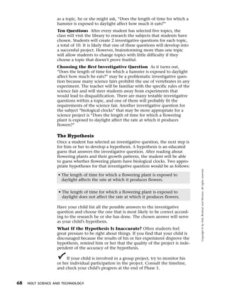Menu       Print
                     as a topic, he or she might ask, “Does the length of time for which a
                     hamster is exposed to daylight affect how much it eats?”
                     Ten Questions After every student has selected five topics, the
                     class will visit the library to research the subjects that students have
                     chosen. Students will create 2 investigative questions for each topic,
                     a total of 10. It is likely that one of these questions will develop into
                     a successful project. However, brainstorming more than one topic
                     will allow students to change topics with little difficulty if they
                     choose a topic that doesn’t prove fruitful.
                     Choosing the Best Investigative Question As it turns out,
                     “Does the length of time for which a hamster is exposed to daylight
                     affect how much he eats?” may be a problematic investigative ques-
                     tion because many science fairs prohibit the use of vertebrates in any
                     experiment. The teacher will be familiar with the specific rules of the
                     science fair and will steer students away from experiments that
                     would lead to disqualification. There are many testable investigative
                     questions within a topic, and one of them will probably fit the
                     requirements of the science fair. Another investigative question for
                     the subject “biological clocks” that may be more appropriate for a
                     science project is “Does the length of time for which a flowering
                     plant is exposed to daylight affect the rate at which it produces
                     flowers?”

                     The Hypothesis
                     Once a student has selected an investigative question, the next step is
                     for him or her to develop a hypothesis. A hypothesis is an educated
                     guess that answers the investigative question. After reading about
                     flowering plants and their growth patterns, the student will be able
                     to guess whether flowering plants have biological clocks. Two appro-
                     priate hypotheses for that investigative question would be as follows:




                                                                                                 Copyright © by Holt, Rinehart and Winston. All rights reserved.
                     • The length of time for which a flowering plant is exposed to
                       daylight affects the rate at which it produces flowers.


                     • The length of time for which a flowering plant is exposed to
                       daylight does not affect the rate at which it produces flowers.

                     Have your child list all the possible answers to the investigative
                     question and choose the one that is most likely to be correct accord-
                     ing to the research he or she has done. The chosen answer will serve
                     as your child’s hypothesis.
                     What If the Hypothesis Is Inaccurate? Often students feel
                     great pressure to be right about things. If you find that your child is
                     discouraged because the results of his or her experiment disprove the
                     hypothesis, remind him or her that the quality of the project is inde-
                     pendent of the accuracy of the hypothesis.

                          If your child is involved in a group project, try to monitor his
                     or her individual participation in the project. Consult the timeline,
                     and check your child’s progress at the end of Phase 1.


  68   HOLT SCIENCE AND TECHNOLOGY
 