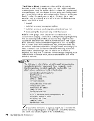 Menu         Print
                     The Price is Right In most cases, there will be minor costs
                     involved in your child’s science project. As your child formulates a
                     science project, he or she will be asked to evaluate the costs involved
                     with performing each experiment. You can assist your child with this
                     process and help create an informative project that stays within your
                     family’s budget. In certain cases, a science fair entry fee or travel
                     expenses may be required. In general, here are a few items you can
                     expect your child to need:
                       • journal
                       • materials necessary for experimentation
                       • materials necessary for display (posterboard, markers, etc.)
                       • books (using the library can help avoid these costs)
                     Less Is More Judges often take creative use of materials into
                     account when judging a science fair, and expensive projects probably
                     will not be recognized as better just because they employ fancier
                     equipment. The library and Internet provide resources with sugges-
                     tions on how to make equipment using materials that are inexpen-
                     sive or can be found around the house. Also, many businesses and
                     institutions will lend equipment to young scientists. Encourage your
                     child to write to local businesses for help in obtaining materials if
                     the schedule allows enough time for him or her to receive a
                     response. You may wish to consult a scientific supply company, such
                     as those listed in the box below, in order to determine how much
                     materials will cost.

                           TIP
                       The following is a list of a few scientific supply companies that
                       specialize in laboratory equipment. These companies require
                       that biological and chemical supplies be purchased by your




                                                                                               Copyright © by Holt, Rinehart and Winston. All rights reserved.
                       child’s school and shipped to his or her teacher.
                                 Carolina Biological Supply Co.
                                 2600 York Road
                                 Burlington, NC 27215
                                 (800) 334-5551
                                 www.carolina.com
                                 Science Kit and Boreal Labs
                                 777 East Park Drive
                                 Tonawanda, NY 14150
                                 (800) 828-7777
                                 www.sciencekit.com
                                 WARD’s Natural Science Establishment, Inc.
                                 5100 West Henrietta Road
                                 Rochester, NY 14586
                                 (800) 962-2660
                                 www.wardsci.com


                          If your child is involved in a group project, try to monitor his
                     or her individual participation in the project. Consult the timeline,
                     and check your child’s progress at the end of Phase 2.
 70    HOLT SCIENCE AND TECHNOLOGY
 