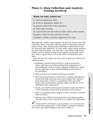 Menu                                                                 Print
                                                                             Phase 3—Data Collection and Analysis:
                                                                                     Getting Involved

                                                                               DURING   THIS PHASE, STUDENTS WILL

                                                                               1. conduct experiments safely
                                                                               2. choose an appropriate sample size
                                                                               3. perform several trials of the experiment
                                                                               4. collect data accurately
                                                                               5. record all data and observations in their science project journal
                                                                               6. graph or chart the data and look for trends
                                                                               7. prepare a written conclusion supported by the data


                                                                             Although your child’s science teacher will plan for some in-class data
                                                                             collection, much of the data collection phase of the project may be
                                                                             done at home. Your child has been told that an adult must be pres-
                                                                             ent during all data collection. For your child’s safety, please supervise
                                                                             the data collection phase. You may refer to the Safety Guide in the
                                                                             student resource packet to help avoid accidents during data collec-
                                                                             tion. This is a good time to review the Safety Contract with your
                                                                             child.
                                                                                Over the next few weeks, you may want to help your child in the
                                                                             following ways:
                                                                               • Familiarize yourself with the Phase 3 student instruction
                                                                                 sheets, and help your child understand the importance of
                                                                                 each technique, such as using an adequate sample size, collect-
                                                                                 ing the right type of data, and performing several trials of
   Copyright © by Holt, Rinehart and Winston. All rights reserved.




                                                                                 an experiment.
                                                                               • Make sure that your child is measuring accurately.
                                                                               • The International System of Units (SI) is a global measurement




                                                                                                                                                         PART 3: RESOURCES FOR PARENTS
                                                                                 system that helps scientists share and compare their observa-
                                                                                 tions and results. If there is a requirement that your child
                                                                                 express data measurements using SI, make sure that he or she
                                                                                 understands this requirement.
                                                                               • Check your child’s science project journal to make sure that he
                                                                                 or she is keeping a neat record of all aspects of the project.
                                                                               • Assist in explaining charts, graphs, or basic concepts of analysis
                                                                                 when necessary.
                                                                               • Motivate your child by showing interest and asking questions,
                                                                                 and allow him or her to decide how to conduct the experiment.

                                                                                  If your child is involved in a group project, try to monitor his
                                                                             or her individual participation in the project. Consult the timeline,
                                                                             and check your child’s progress at the end of Phase 3.                      w
                                                                                                                                                         w
                                                                                                                                                         w

                                                                                                                              SCIENCE FAIR GUIDE   71
 