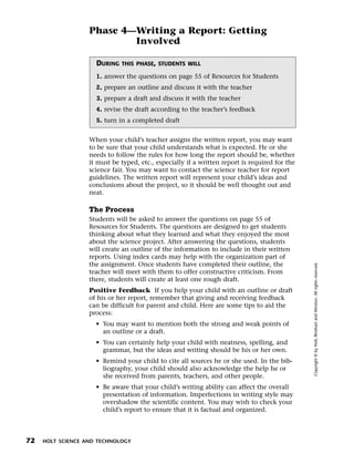 Menu       Print
                     Phase 4—Writing a Report: Getting
                             Involved

                       DURING   THIS PHASE, STUDENTS WILL

                       1. answer the questions on page 55 of Resources for Students
                       2. prepare an outline and discuss it with the teacher
                       3. prepare a draft and discuss it with the teacher
                       4. revise the draft according to the teacher’s feedback
                       5. turn in a completed draft


                     When your child’s teacher assigns the written report, you may want
                     to be sure that your child understands what is expected. He or she
                     needs to follow the rules for how long the report should be, whether
                     it must be typed, etc., especially if a written report is required for the
                     science fair. You may want to contact the science teacher for report
                     guidelines. The written report will represent your child’s ideas and
                     conclusions about the project, so it should be well thought out and
                     neat.

                     The Process
                     Students will be asked to answer the questions on page 55 of
                     Resources for Students. The questions are designed to get students
                     thinking about what they learned and what they enjoyed the most
                     about the science project. After answering the questions, students
                     will create an outline of the information to include in their written
                     reports. Using index cards may help with the organization part of
                     the assignment. Once students have completed their outline, the




                                                                                                  Copyright © by Holt, Rinehart and Winston. All rights reserved.
                     teacher will meet with them to offer constructive criticism. From
                     there, students will create at least one rough draft.
                     Positive Feedback If you help your child with an outline or draft
                     of his or her report, remember that giving and receiving feedback
                     can be difficult for parent and child. Here are some tips to aid the
                     process:
                       • You may want to mention both the strong and weak points of
                         an outline or a draft.
                       • You can certainly help your child with neatness, spelling, and
                         grammar, but the ideas and writing should be his or her own.
                       • Remind your child to cite all sources he or she used. In the bib-
                         liography, your child should also acknowledge the help he or
                         she received from parents, teachers, and other people.
                       • Be aware that your child’s writing ability can affect the overall
                         presentation of information. Imperfections in writing style may
                         overshadow the scientific content. You may wish to check your
                         child’s report to ensure that it is factual and organized.



  72   HOLT SCIENCE AND TECHNOLOGY
 