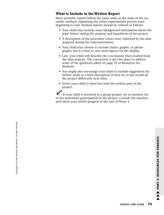 Menu                                                                 Print
                                                                             What to Include in the Written Report
                                                                             Most scientific reports follow the same order as the steps of the sci-
                                                                             entific method, explaining the entire experimental process from
                                                                             beginning to end. Student reports should be ordered as follows:
                                                                               • Your child may include some background information about the
                                                                                 topic before stating the purpose and hypothesis of the project.
                                                                               • A description of the procedure comes next, followed by the data
                                                                                 acquired during the experimentation.
                                                                               • Your child may choose to include charts, graphs, or photo-
                                                                                 graphs, but it is best to save most figures for the display.
                                                                               • Last, your child will describe the conclusions that resulted from
                                                                                 the data analysis. The conclusion is also the place to address
                                                                                 some of the questions asked on page 55 of Resources for
                                                                                 Students.
                                                                               • You might also encourage your child to include suggestions for
                                                                                 further study or a brief description of how he or she would do
                                                                                 the project differently next time.
                                                                               • Invite your child to have fun with the written part of the
                                                                                 project.

                                                                                  If your child is involved in a group project, try to monitor his
                                                                             or her individual participation in the project. Consult the timeline,
                                                                             and check your child’s progress at the end of Phase 4.
   Copyright © by Holt, Rinehart and Winston. All rights reserved.




                                                                                                                                                       PART 3: RESOURCES FOR PARENTS




                                                                                                                                                       w
                                                                                                                                                       w
                                                                                                                                                       w

                                                                                                                             SCIENCE FAIR GUIDE   73
 
