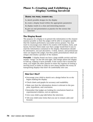 Menu       Print
                     Phase 5—Creating and Exhibiting a
                             Display: Getting Involved

                       DURING   THIS PHASE, STUDENTS WILL

                       1. sketch possible designs for the display
                       2. create a display board within the appropriate parameters
                       3. display results in a clear and interesting manner
                       4. give an oral presentation as practice for the science fair
                          interview


                     The Display Board
                     The purpose of a display is to present the information in the clearest
                     manner possible so that the judges will be able to recognize quickly
                     that the student performed a successful science project. You may
                     want to encourage your child to be creative with borders, fonts, and
                     layout, but have them make sure that a judge would find it easy to
                     read the information contained in the display. Illustrations should
                     be informative, not just decorative. A sleek, mature, and professional
                     style can impress the judges, but they prefer presentations which are
                     unique and clearly a product of the student.
                     Portable A display board can have a large middle section and two
                     smaller “wings” on the left and right. This design allows the display
                     to fold up, making it more portable. If the science fair is located far
                     away, you might ask other parents to share the expense of renting a
                     moving truck or trailer in order to save many families the worry of
                     transporting displays that don’t fit comfortably into cars.




                                                                                               Copyright © by Holt, Rinehart and Winston. All rights reserved.
                       HOW CAN I HELP?
                       • Encourage your child to sketch out a design before he or she
                         begins making the display.
                       • Check charts and graphs for accuracy and readability.
                       • Make sure that the information shown is relevant to the pur-
                         pose, hypothesis, and conclusion.
                       • Remember that judges are looking for conclusions based on
                         experimental evidence, not on opinions.
                       • Give your child a pep talk before the interview.
                       • Tell your child some tricks that you use to remain calm and
                         focused.




  74   HOLT SCIENCE AND TECHNOLOGY
 