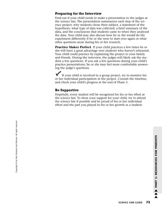 Menu                                                                 Print
                                                                             Preparing for the Interview
                                                                             Find out if your child needs to make a presentation to the judges at
                                                                             the science fair. The presentation summarizes each step of the sci-
                                                                             ence project: why students chose their subject, a statement of the
                                                                             hypothesis, what type of data was collected, a brief summary of the
                                                                             data, and the conclusions that students came to when they analyzed
                                                                             the data. Your child may also discuss how he or she would do the
                                                                             experiment differently if he or she were to start over again or what
                                                                             other questions arose during his or her research.
                                                                             Practice Makes Perfect If your child practices a few times he or
                                                                             she will have a great advantage over students who haven’t rehearsed.
                                                                             Your child could practice by explaining the project to your family
                                                                             and friends. During the interview, the judges will likely ask the stu-
                                                                             dent a few questions. If you ask a few questions during your child’s
                                                                             practice presentations, he or she may feel more comfortable answer-
                                                                             ing the judge’s questions.

                                                                                  If your child is involved in a group project, try to monitor his
                                                                             or her individual participation in the project. Consult the timeline,
                                                                             and check your child’s progress at the end of Phase 5.

                                                                             Be Supportive
                                                                             Hopefully, every student will be recognized for his or her effort at
                                                                             the science fair. To show your support for your child, try to attend
                                                                             the science fair if possible and be proud of his or her individual
                                                                             effort and the part you played in his or her growth as a student.
   Copyright © by Holt, Rinehart and Winston. All rights reserved.




                                                                                                                                                         PART 3: RESOURCES FOR PARENTS




                                                                                                                                                         w
                                                                                                                                                         w
                                                                                                                                                         w

                                                                                                                            SCIENCE FAIR GUIDE      75
 