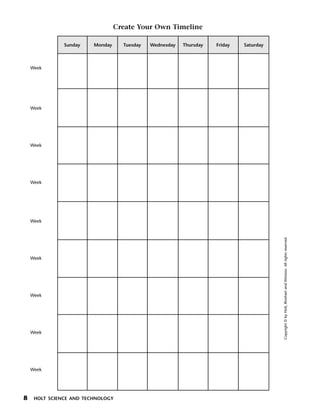 Menu         Print
                                    Create Your Own Timeline

                 Sunday    Monday     Tuesday   Wednesday   Thursday   Friday   Saturday



      Week




      Week




      Week




      Week




      Week




                                                                                           Copyright © by Holt, Rinehart and Winston. All rights reserved.
      Week




      Week




      Week




      Week




  8    HOLT SCIENCE AND TECHNOLOGY
 