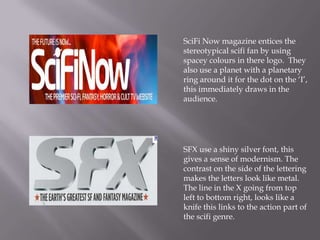 SciFi Now magazine entices the
stereotypical scifi fan by using
spacey colours in there logo. They
also use a planet with a planetary
ring around it for the dot on the ‘I’,
this immediately draws in the
audience.




SFX use a shiny silver font, this
gives a sense of modernism. The
contrast on the side of the lettering
makes the letters look like metal.
The line in the X going from top
left to bottom right, looks like a
knife this links to the action part of
the scifi genre.
 
