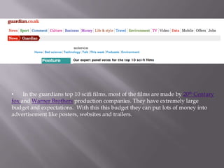 •    In the guardians top 10 scifi films, most of the films are made by 20th Century
fox and Warner Brothers production companies. They have extremely large
budget and expectations. With this this budget they can put lots of money into
advertisement like posters, websites and trailers.
 