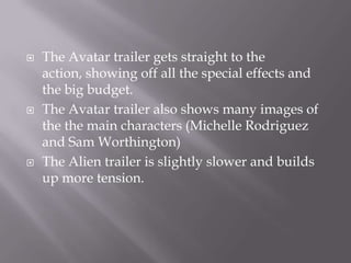    The Avatar trailer gets straight to the
    action, showing off all the special effects and
    the big budget.
   The Avatar trailer also shows many images of
    the the main characters (Michelle Rodriguez
    and Sam Worthington)
   The Alien trailer is slightly slower and builds
    up more tension.
 