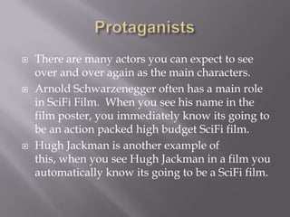   There are many actors you can expect to see
    over and over again as the main characters.
   Arnold Schwarzenegger often has a main role
    in SciFi Film. When you see his name in the
    film poster, you immediately know its going to
    be an action packed high budget SciFi film.
   Hugh Jackman is another example of
    this, when you see Hugh Jackman in a film you
    automatically know its going to be a SciFi film.
 
