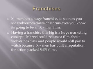    X - men has a huge franchise, as soon as you
    see wolverines claws or storms eyes you know
    its going to be an X – men film.
   Having a franchise this big is a huge marketing
    concept. Marvel could release a film about
    wolverines claw and people would still pay to
    watch because X – men has built a reputation
    for action packed SciFi films.
 