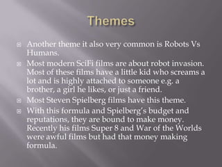    Another theme it also very common is Robots Vs
    Humans.
   Most modern SciFi films are about robot invasion.
    Most of these films have a little kid who screams a
    lot and is highly attached to someone e.g. a
    brother, a girl he likes, or just a friend.
   Most Steven Spielberg films have this theme.
   With this formula and Spielberg’s budget and
    reputations, they are bound to make money.
    Recently his films Super 8 and War of the Worlds
    were awful films but had that money making
    formula.
 