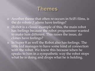    Another theme that often re-occurs in SciFi films, is
    the do robots / aliens have feelings?
   iRobot is a classic example of this, the main robot
    has feelings because the robot programmer wanted
    to make him different. This raises the issue, do
    clones have feelings?
   In Super 8 as well the Robot also has feelings. The
    little kid manages to have some kind of connection
    with the robot. We know this because when he
    speaks to him in a sympathetic way the robot stops
    what he is doing and drops what he is holding.
 