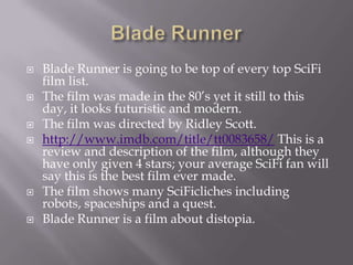    Blade Runner is going to be top of every top SciFi
    film list.
   The film was made in the 80’s yet it still to this
    day, it looks futuristic and modern.
   The film was directed by Ridley Scott.
   http://www.imdb.com/title/tt0083658/ This is a
    review and description of the film, although they
    have only given 4 stars; your average SciFi fan will
    say this is the best film ever made.
   The film shows many SciFicliches including
    robots, spaceships and a quest.
   Blade Runner is a film about distopia.
 
