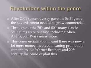   After 2001 space odyssey gave the SciFi genre
    the advertisement needed to grow commercial.
   Through out the 70’s and 80’s many classic
    SciFi films were released including Alien,
    Aliens, Star Wars many more.
   This commercialization meant there was now a
    lot more money involved meaning promotion
    companies like Warner Brothers and 20th
    century fox could exploit this.
 