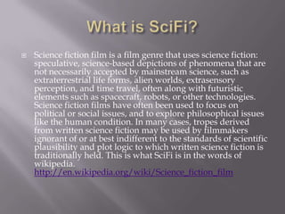    Science fiction film is a film genre that uses science fiction:
    speculative, science-based depictions of phenomena that are
    not necessarily accepted by mainstream science, such as
    extraterrestrial life forms, alien worlds, extrasensory
    perception, and time travel, often along with futuristic
    elements such as spacecraft, robots, or other technologies.
    Science fiction films have often been used to focus on
    political or social issues, and to explore philosophical issues
    like the human condition. In many cases, tropes derived
    from written science fiction may be used by filmmakers
    ignorant of or at best indifferent to the standards of scientific
    plausibility and plot logic to which written science fiction is
    traditionally held. This is what SciFi is in the words of
    wikipedia.
    http://en.wikipedia.org/wiki/Science_fiction_film
 