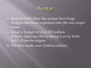    Modern SciFi films like avatar have huge
    budgets and have exploded onto the red carpet
    scene.
   It had a budget of over 250 million
    dollars, some say this is taking it away from
    Scifi’s B movie origins.
   The film made over 2 billion dollars.
 