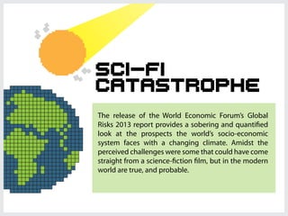 Sci-fi
Catastrophe
The release of the World Economic Forum’s Global
Risks 2013 report provides a sobering and quantified
look at the prospects the world’s socio-economic
system faces with a changing climate. Amidst the
perceived challenges were some that could have come
straight from a science-fiction film, but in the modern
world are true, and probable.
 