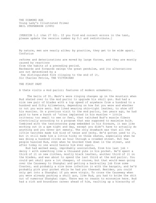 THE DIAMOND AGE
Young Lady's Illustrated Primer
NEIL STEPHENSON (1995)


[VERSION 1.1 (Jan 27 02). If you find and correct errors in the text,
please update the version number by 0.1 and redistribute.]



By nature, men are nearly alike; by practice, they get to be wide apart.
Confucius

reforms and deteriorations are moved by large forces, and they are mostly
caused by reactions
from the habits of a preceding period.
Backwards and forwards swings the great pendulum, and its alternations
are not determined by a
 few distinguished folk clinging to the end of it.
Sir Charles Petrie, THE VICTORIANS

THE FIRST PART

A thete visits a mod parlor; features of modern armaments.

     The bells of St. Mark's were ringing changes up on the mountain when
Bud skated over to the mod parlor to upgrade his skull gun. Bud had a
nice new pair of blades with a top speed of anywhere from a hundred to a
hundred and fifty kilometers, depending on how fat you were and whether
or not you wore aero. Bud liked wearing skin-tight leather, to show off
his muscles. On a previous visit to the mod parlor, two years ago, he had
paid to have a bunch of 'sites implanted in his muscles - little
critters; too small to see or feel, that twitched Bud's muscle fibers
electrically according to a program that was supposed to maximize bulk.
Combined with the testosterone pump embedded in his forearm, it was like
working out in a gym night and day, except you didn't have to actually do
anything and you never got sweaty. The only drawback was that all the
little twitches made him kind of tense and jerky. He'd gotten used to it,
but it still made him a little hinky on those skates, especially when he
was doing a hundred clicks an hour through a crowded street. But few
people hassled Bud, even when he knocked them down in the street, and
after today no one would hassle him ever again.
    Bud had walked away, improbably unscratched, from his last job -
decoy - with something like a thousand yuks in his pocket. He'd spent a
third of it on new clothes, mostly black leather, another third of it on
the blades, and was about to spend the last third at the mod parlor. You
could get skull guns a lot cheaper, of course, but that would mean going
over the Causeway to Shanghai and getting a back-alley job from some
Coaster, and probably a nice bone infection in with the bargain, and he'd
probably pick your pocket while he had you theezed. Besides, you could
only get into a Shanghai if you were virgin. To cross the Causeway when
you were already packing a skull gun, like Bud, you had to bribe the shit
out of numerous Shanghai cops. There was no reason to economize here. Bud
had a rich and boundless career ahead of him, vaulting up a hierarchy of
 