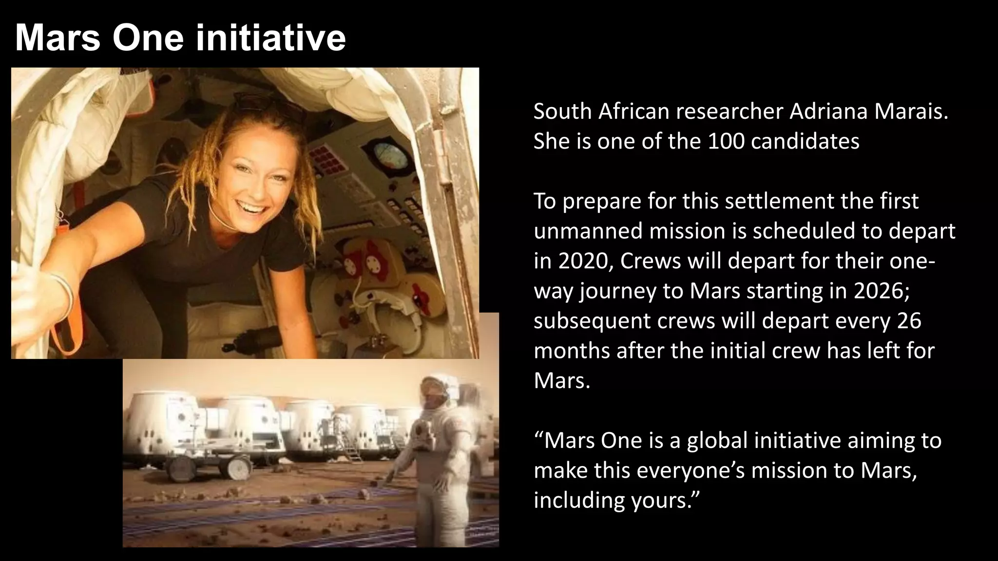 Mars One initiative
South African researcher Adriana Marais.
She is one of the 100 candidates
To prepare for this settlement the first
unmanned mission is scheduled to depart
in 2020, Crews will depart for their one-
way journey to Mars starting in 2026;
subsequent crews will depart every 26
months after the initial crew has left for
Mars.
“Mars One is a global initiative aiming to
make this everyone’s mission to Mars,
including yours.”
 