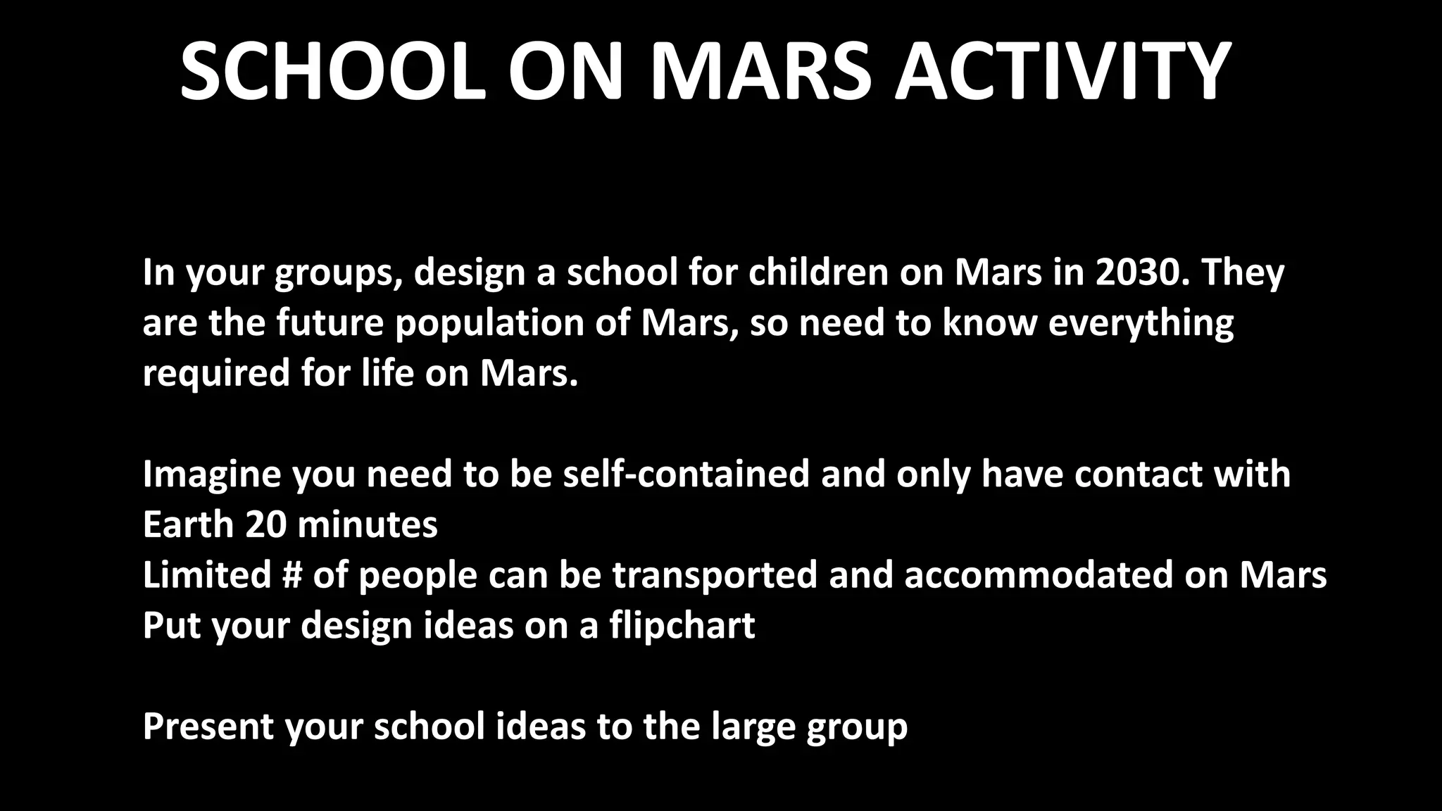 SCHOOL ON MARS ACTIVITY
In your groups, design a school for children on Mars in 2030. They
are the future population of Mars, so need to know everything
required for life on Mars.
Imagine you need to be self-contained and only have contact with
Earth 20 minutes
Limited # of people can be transported and accommodated on Mars
Put your design ideas on a flipchart
Present your school ideas to the large group
 