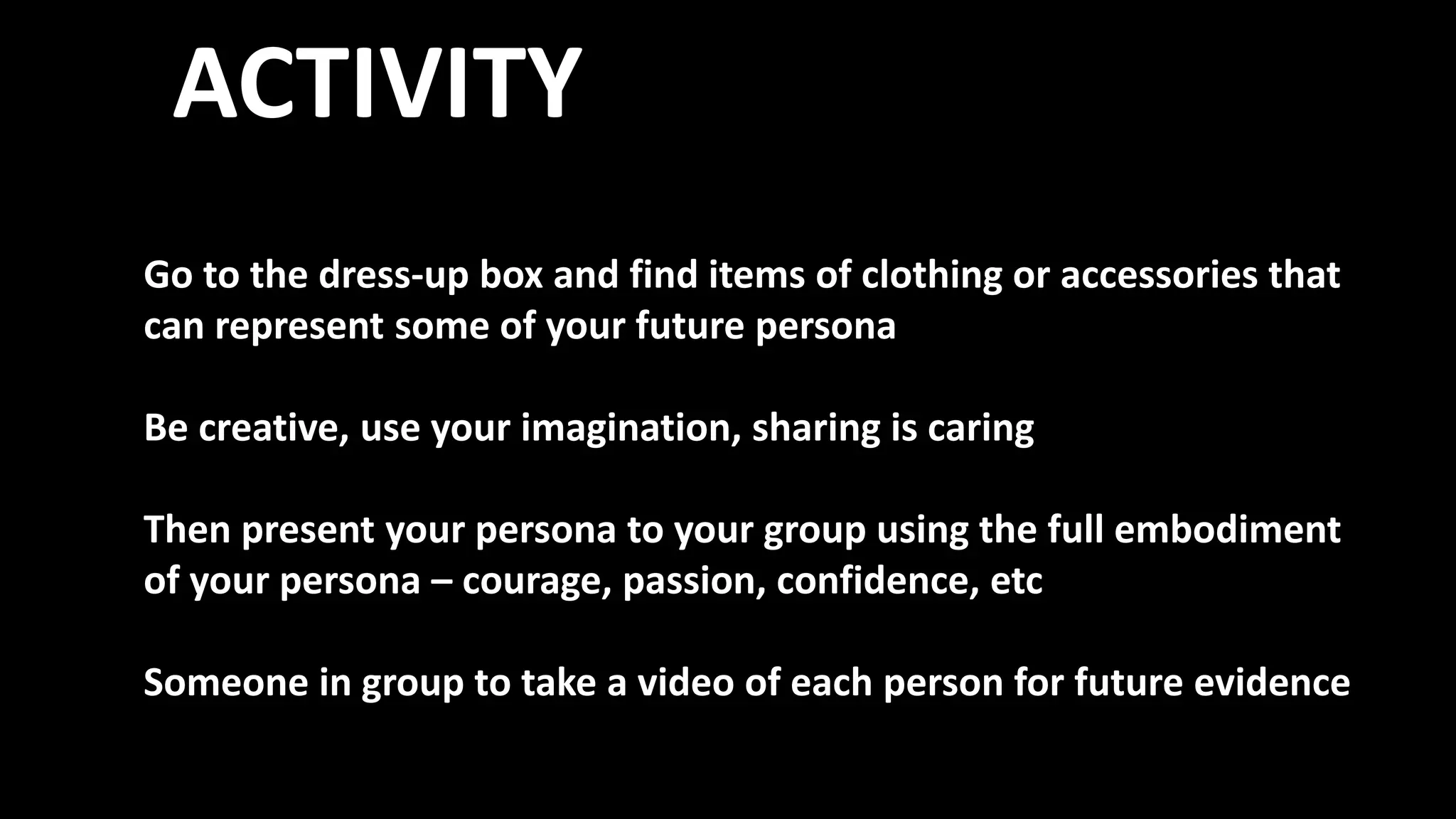 ACTIVITY
Go to the dress-up box and find items of clothing or accessories that
can represent some of your future persona
Be creative, use your imagination, sharing is caring
Then present your persona to your group using the full embodiment
of your persona – courage, passion, confidence, etc
Someone in group to take a video of each person for future evidence
 