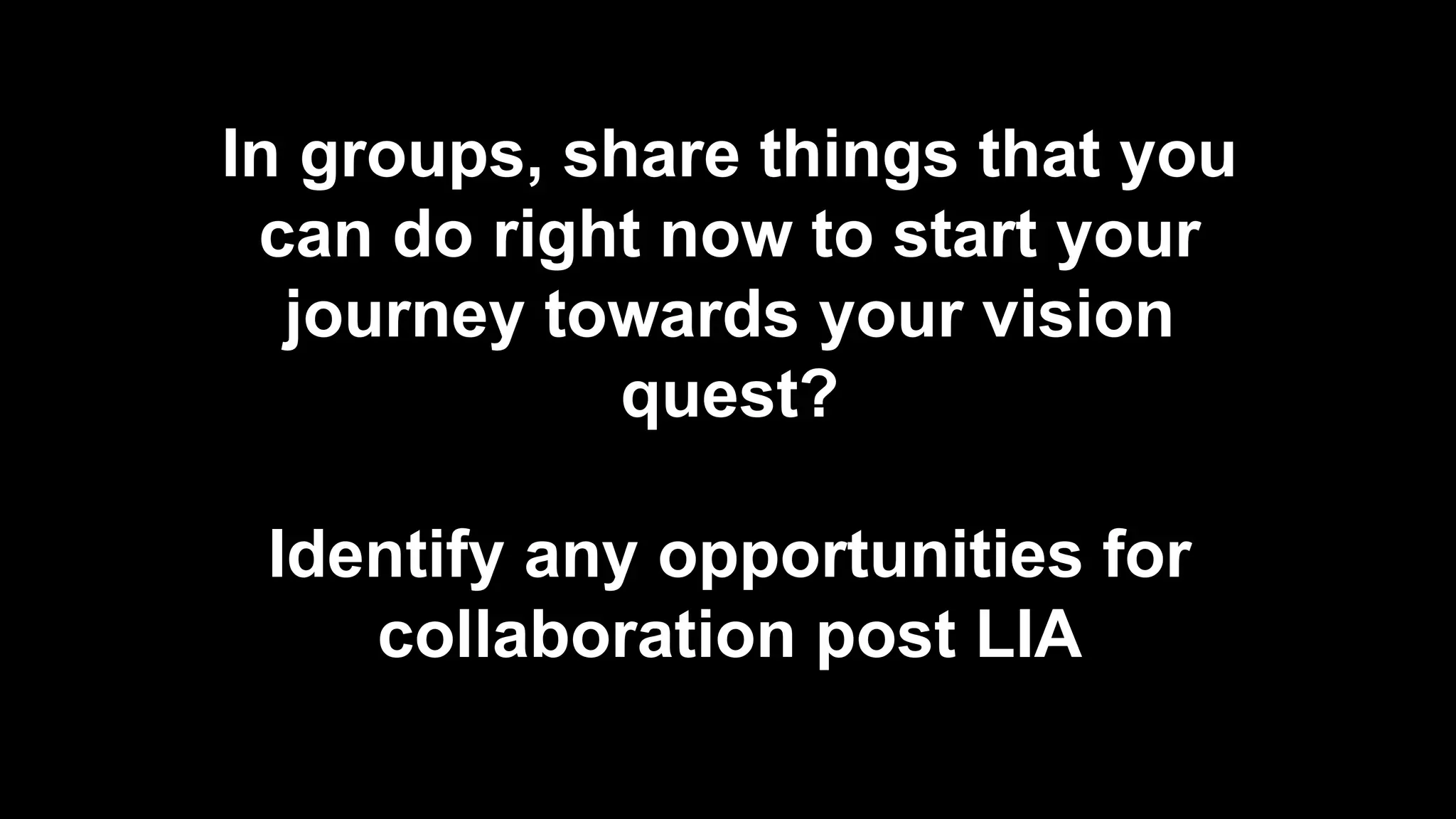 In groups, share things that you
can do right now to start your
journey towards your vision
quest?
Identify any opportunities for
collaboration post LIA
 