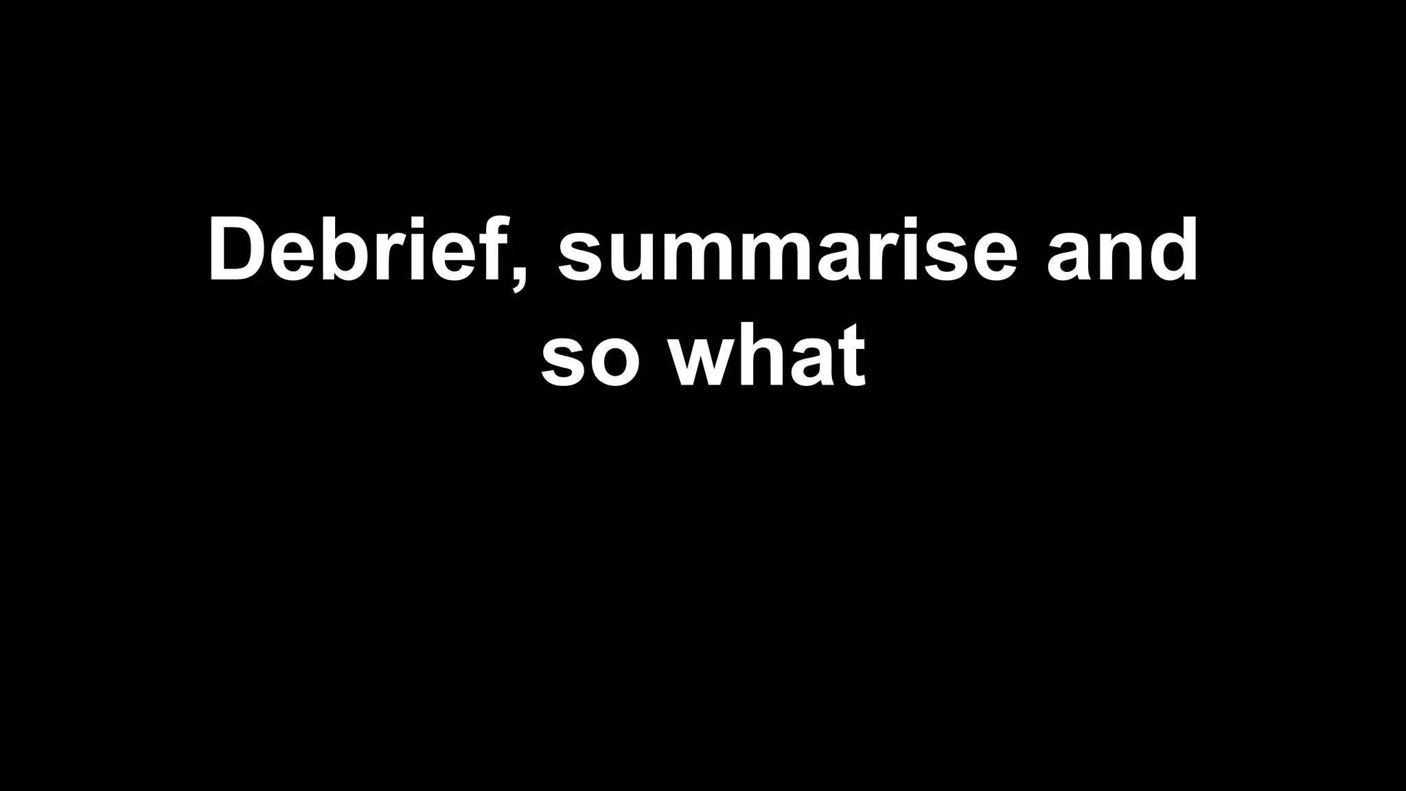 Debrief, summarise and
so what
 