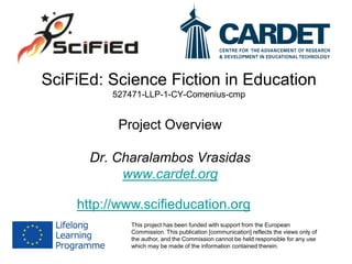 SciFiEd: Science Fiction in Education
527471-LLP-1-CY-Comenius-cmp
Project Overview
Dr. Charalambos Vrasidas
www.cardet.org
This project has been funded with support from the European
Commission. This publication [communication] reflects the views only of
the author, and the Commission cannot be held responsible for any use
which may be made of the information contained therein.
http://www.scifieducation.org
 