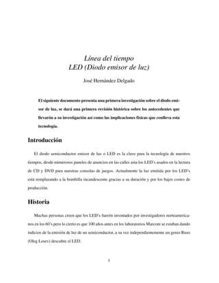 L´ınea del tiempo
LED (Diodo emisor de luz)
Jos´e Hern´andez Delgado
El siguiente documento presenta una primera investigaci´on sobre el diodo emi-
sor de luz, se dar´a una primera revisi´on hist´orica sobre los antecedentes que
llevar´on a su investigaci´on as´ı como las implicaciones f´ısicas que conlleva esta
tecnolog´ıa.
Introducci´on
El diodo semiconductor emisor de luz o LED es la clave para la tecnolog´ıa de nuestros
tiempos, desde n´umerosos paneles de anuncios en las calles asta los LED’s usados en la lectura
de CD y DVD para nuestras consolas de juegos. Actualmente la luz emitida por los LED’s
est´a remplazando a la bombilla incandescente gracias a su duraci´on y por los bajos costes de
producci´on.
Historia
Muchas personas creen que los LED’s fuer´on inventados por investigadores norteamerica-
nos en los 60’s pero lo cierto es que 100 a˜nos antes en los laboratorios Marconi se estaban dando
indicios de la emisi´on de luz de un semiconductor, a su vez independientemente un genio Ruso
(Oleg Losev) descubre el LED.
1
 