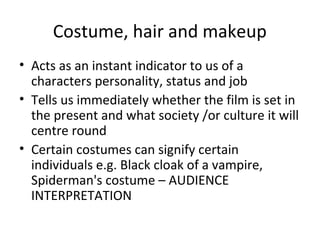 Costume, hair and makeup
• Acts as an instant indicator to us of a
characters personality, status and job
• Tells us immediately whether the film is set in
the present and what society /or culture it will
centre round
• Certain costumes can signify certain
individuals e.g. Black cloak of a vampire,
Spiderman's costume – AUDIENCE
INTERPRETATION
 