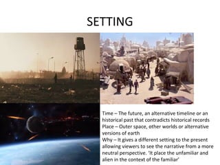 SETTING
Time – The future, an alternative timeline or an
historical past that contradicts historical records
Place – Outer space, other worlds or alternative
versions of earth
Why – It gives a different setting to the present
allowing viewers to see the narrative from a more
neutral perspective. ‘It place the unfamiliar and
alien in the context of the familiar’
 
