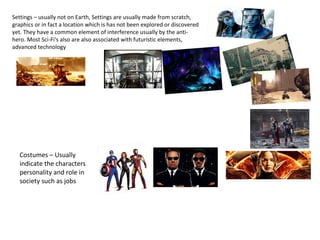 Settings – usually not on Earth, Settings are usually made from scratch,
graphics or in fact a location which is has not been explored or discovered
yet. They have a common element of interference usually by the anti-
hero. Most Sci-Fi's also are also associated with futuristic elements,
advanced technology
Costumes – Usually
indicate the characters
personality and role in
society such as jobs
 